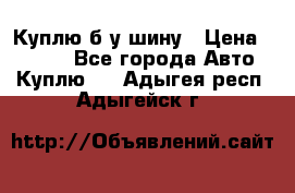 Куплю б/у шину › Цена ­ 1 000 - Все города Авто » Куплю   . Адыгея респ.,Адыгейск г.